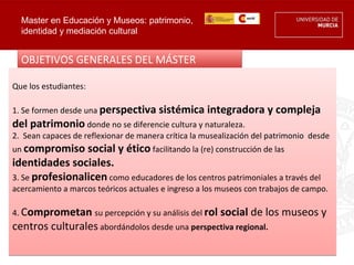 Master en Educación y Museos: patrimonio,
  identidad y mediación cultural


  OBJETIVOS GENERALES DEL MÁSTER

Que los estudiantes:

1. Se formen desde una perspectiva sistémica        integradora y compleja
del patrimonio donde no se diferencie cultura y naturaleza.
2. Sean capaces de reflexionar de manera crítica la musealización del patrimonio desde
un compromiso    social y ético facilitando la (re) construcción de las
identidades sociales.
3. Se profesionalicen como educadores de los centros patrimoniales a través del
acercamiento a marcos teóricos actuales e ingreso a los museos con trabajos de campo.

4. Comprometan su percepción y su análisis del rol      social de los museos y
centros culturales abordándolos desde una perspectiva regional.
 