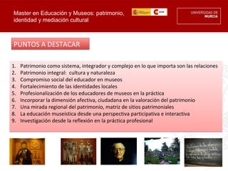 Master en Educación y Museos: patrimonio,
identidad y mediación cultural



PUNTOS A DESTACAR

1.   Patrimonio como sistema, integrador y complejo en lo que importa son las relaciones
2.   Patrimonio integral: cultura y naturaleza
3.   Compromiso social del educador en museos
4.   Fortalecimiento de las identidades locales
5.   Profesionalización de los educadores de museos en la práctica
6.   Incorporar la dimensión afectiva, ciudadana en la valoración del patrimonio
7.   Una mirada regional del patrimonio, matriz de sitios patrimoniales
8.   La educación museística desde una perspectiva participativa e interactiva
9.   Investigación desde la reflexión en la práctica profesional
 