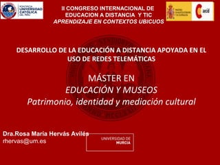II CONGRESO INTERNACIONAL DE
                    EDUCACION A DISTANCIA Y TIC
                APRENDIZAJE EN CONTEXTOS UBICUOS




    DESARROLLO DE LA EDUCACIÓN A DISTANCIA APOYADA EN EL
                 USO DE REDES TELEMÁTICAS

                      MÁSTER EN
                EDUCACIÓN Y MUSEOS
       Patrimonio, identidad y mediación cultural


Dra.Rosa María Hervás Avilés
rhervas@um.es
 