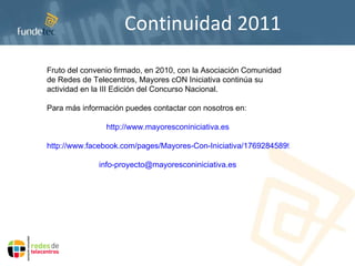 Continuidad 2011 Fruto del convenio firmado, en 2010, con la Asociación Comunidad de Redes de Telecentros, Mayores cON Iniciativa continúa su actividad en la III Edición del Concurso Nacional. Para más información puedes contactar con nosotros en: http://www.mayoresconiniciativa.es http://www.facebook.com/pages/Mayores-Con-Iniciativa/176928458999495 [email_address] 