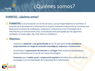 ¿Quiénes somos? FUNDETEC - ¿Quiénes somos? FUNDETEC  es una fundación sin ánimo de lucro, cuyo principal objetivo es contribuir al fomento de la Sociedad de la Información en España mediante el desarrollo de iniciativas que favorezcan el acceso de ciudadanos, empresas e instituciones a las Tecnologías de la Información y la Comunicación (TIC). La fundación está  participada por las siguientes entidades: El Corte Inglés, Hp, Intel, Red.es y Telefónica.  Objetivos : Impulsar la  adopción  y  uso generalizado  de las TIC por parte de  los ciudadanos (especialmente en riesgo de exclusión tecnológica) ,  empresas  e  instituciones . Incrementar la  penetración de Internet  en  el hogar  (HCI) mediante equipamiento, acceso y formación en el uso de las nuevas tecnologías.  Fomentar  que el  tejido social  y  empresarial español  profundice en la utilización de las tecnologías y en las habilidades de la Sociedad de la Información. 