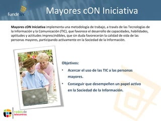 Mayores cON Iniciativa Objetivos: Acercar el uso de las TIC a las personas mayores. Conseguir que desempeñen un papel activo en la Sociedad de la Información. Mayores cON Iniciativa  implementa una metodología de trabajo, a través de las Tecnologías de la Información y la Comunicación (TIC), que favorece el desarrollo de capacidades, habilidades, aptitudes y actitudes imprescindibles, que sin duda favorecerán la calidad de vida de las personas mayores, participando activamente en la Sociedad de la Información. 