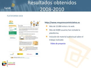 Resultados obtenidos 2008-2010 PLATAFORMA WEB http://www.mayoresconiniciativa.es Más de 13.000 visitas a la web. Más de 8.800 usuarios han visitado la plataforma. Inclusión de material audiovisual sobre el trabajo realizado: Vídeo de proyecto 