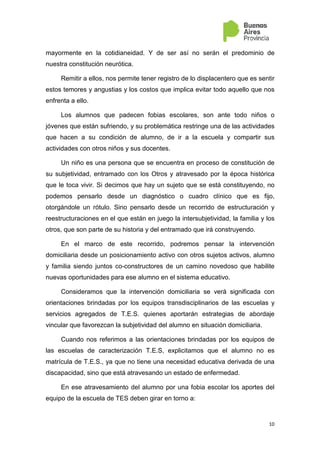 10
mayormente en la cotidianeidad. Y de ser así no serán el predominio de
nuestra constitución neurótica.
Remitir a ellos, nos permite tener registro de lo displacentero que es sentir
estos temores y angustias y los costos que implica evitar todo aquello que nos
enfrenta a ello.
Los alumnos que padecen fobias escolares, son ante todo niños o
jóvenes que están sufriendo, y su problemática restringe una de las actividades
que hacen a su condición de alumno, de ir a la escuela y compartir sus
actividades con otros niños y sus docentes.
Un niño es una persona que se encuentra en proceso de constitución de
su subjetividad, entramado con los Otros y atravesado por la época histórica
que le toca vivir. Si decimos que hay un sujeto que se está constituyendo, no
podemos pensarlo desde un diagnóstico o cuadro clínico que es fijo,
otorgándole un rótulo. Sino pensarlo desde un recorrido de estructuración y
reestructuraciones en el que están en juego la intersubjetividad, la familia y los
otros, que son parte de su historia y del entramado que irá construyendo.
En el marco de este recorrido, podremos pensar la intervención
domiciliaria desde un posicionamiento activo con otros sujetos activos, alumno
y familia siendo juntos co-constructores de un camino novedoso que habilite
nuevas oportunidades para ese alumno en el sistema educativo.
Consideramos que la intervención domiciliaria se verá significada con
orientaciones brindadas por los equipos transdisciplinarios de las escuelas y
servicios agregados de T.E.S. quienes aportarán estrategias de abordaje
vincular que favorezcan la subjetividad del alumno en situación domiciliaria.
Cuando nos referimos a las orientaciones brindadas por los equipos de
las escuelas de caracterización T.E.S, explicitamos que el alumno no es
matrícula de T.E.S., ya que no tiene una necesidad educativa derivada de una
discapacidad, sino que está atravesando un estado de enfermedad.
En ese atravesamiento del alumno por una fobia escolar los aportes del
equipo de la escuela de TES deben girar en torno a:
 