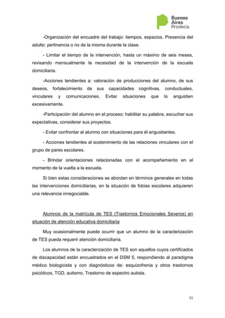 11
-Organización del encuadre del trabajo: tiempos, espacios. Presencia del
adulto: pertinencia o no de la misma durante la clase.
- Limitar el tiempo de la intervención, hasta un máximo de seis meses,
revisando mensualmente la necesidad de la intervención de la escuela
domiciliaria.
-Acciones tendientes a: valoración de producciones del alumno, de sus
deseos, fortalecimiento de sus capacidades cognitivas, conductuales,
vinculares y comunicaciones. Evitar situaciones que lo angustien
excesivamente.
-Participación del alumno en el proceso: habilitar su palabra, escuchar sus
expectativas, considerar sus proyectos.
- Evitar confrontar al alumno con situaciones para él angustiantes.
- Acciones tendientes al sostenimiento de las relaciones vinculares con el
grupo de pares escolares.
- Brindar orientaciones relacionadas con el acompañamiento en el
momento de la vuelta a la escuela.
Si bien estas consideraciones se abordan en términos generales en todas
las intervenciones domiciliarias, en la situación de fobias escolares adquieren
una relevancia innegociable.
Alumnos de la matrícula de TES (Trastornos Emocionales Severos) en
situación de atención educativa domiciliaria
Muy ocasionalmente puede ocurrir que un alumno de la caracterización
de TES pueda requerir atención domiciliaria.
Los alumnos de la caracterización de TES son aquellos cuyos certificados
de discapacidad están encuadrados en el DSM 5, respondiendo al paradigma
médico biologicista y con diagnósticos de: esquizofrenia y otros trastornos
psicóticos, TGD, autismo, Trastorno de espectro autista.
 