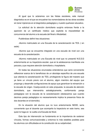 4
I. Marco General
El marco legal que regula las propuestas pedagógicas en el ámbito
domiciliario, para alumnos que transitoriamente así lo requieren, está
constituido fundamentalmente por las siguientes leyes que enmarcan la
intervención pedagógica en los niveles de enseñanza obligatoria:
La Ley Nº 26.206 de Educación Nacional en su Art.80 define
políticas de promoción de la igualdad educativa que deberán
asegurar las “condiciones necesarias para la inclusión, el
reconocimiento, la integración y el logro educativo de todos/as
los/as niños/as, jóvenes y adultos en todos los niveles y
modalidades, principalmente los obligatorios”.
Ley Nacional de Salud Mental Nº 26.657 que tiene por objeto
asegurar el derecho a la protección de la salud mental de todas las
personas, y el pleno goce de los derechos humanos de aquellas
con padecimiento mental que se encuentran en el territorio
nacional, reconocidos en los instrumentos internacionales de
derechos humanos, con jerarquía constitucional, sin perjuicio de las
regulaciones más beneficiosas que para la protección de estos
derechos puedan establecer las provincias y la Ciudad Autónoma
de Buenos Aires. La Provincia de Buenos Aires adhiere a esta
norma mediante Ley Nº 14 580.
Plan Nacional de Salud Mental aprobado por Resolución N°
2177/13; la Resolución del Consejo Federal de Educación N°
239/14 “Pautas Federales para el acompañamiento y la
intervención de los equipos de apoyo y orientación que trabajan en
el ámbito educativo”; las sugerencias elaboradas por el Consejo
Consultivo Honorario en Salud Mental y Adicciones a través del
Anexo IV del Acta 2/14 y Anexo I, acta CONISMA 12/14
 