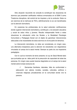 13
Otra situación recurrente de consulta la constituyen las situaciones de
alumnos que presentan certificados médicos enmarcados en el DSM 5 como
Trastornos disruptivos, del control de los impulsos y de la conducta. Estos no
son alumnos de la matrícula de TES y definitivamente no se ven beneficiados
con la atención domiciliaria.
En ocasiones los profesionales de la salud extienden certificaciones
donde sugieren intervención domiciliaria y contribuyen, a la exclusión educativa
y social de estos niños y jóvenes. Resulta indispensable frente a estas
situaciones la articulación entre los Niveles y la Modalidad Psicología
Comunitaria y Pedagogía Social con el objeto de garantizar intervenciones
adecuadas a las necesidades de estos alumnos en el encuadre de derechos.
La intervención domiciliaria, no debe ser considerada, en ningún caso,
una alternativa terapéutica para la atención de estudiantes con diagnósticos
vinculados al campo de la salud mental. Siempre es parte de una trayectoria
pedagógica.
Con lo cual es momento de tener presente, la Ley de Salud Mental dado
que puntualiza que se debe partir de la presunción de capacidad de todas las
personas. En ningún caso puede hacerse diagnóstico en el campo de la salud
mental sobre la base exclusiva de:
Demandas familiares, laborales, falta de conformidad o
adecuación con valores morales, sociales, culturales, políticos o
creencias religiosas prevalecientes en la comunidad donde vive la
persona.
 