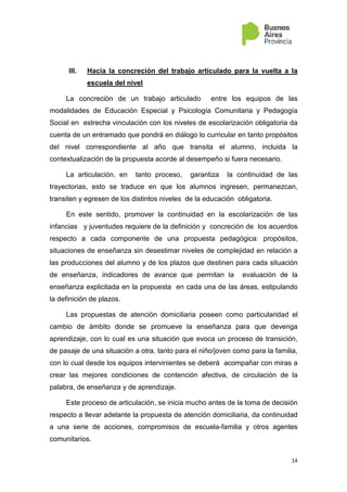 14
III. Hacia la concreción del trabajo articulado para la vuelta a la
escuela del nivel
La concreción de un trabajo articulado entre los equipos de las
modalidades de Educación Especial y Psicología Comunitaria y Pedagogía
Social en estrecha vinculación con los niveles de escolarización obligatoria da
cuenta de un entramado que pondrá en diálogo lo curricular en tanto propósitos
del nivel correspondiente al año que transita el alumno, incluida la
contextualización de la propuesta acorde al desempeño si fuera necesario.
La articulación, en tanto proceso, garantiza la continuidad de las
trayectorias, esto se traduce en que los alumnos ingresen, permanezcan,
transiten y egresen de los distintos niveles de la educación obligatoria.
En este sentido, promover la continuidad en la escolarización de las
infancias y juventudes requiere de la definición y concreción de los acuerdos
respecto a cada componente de una propuesta pedagógica: propósitos,
situaciones de enseñanza sin desestimar niveles de complejidad en relación a
las producciones del alumno y de los plazos que destinen para cada situación
de enseñanza, indicadores de avance que permitan la evaluación de la
enseñanza explicitada en la propuesta en cada una de las áreas, estipulando
la definición de plazos.
Las propuestas de atención domiciliaria poseen como particularidad el
cambio de ámbito donde se promueve la enseñanza para que devenga
aprendizaje, con lo cual es una situación que evoca un proceso de transición,
de pasaje de una situación a otra, tanto para el niño/joven como para la familia,
con lo cual desde los equipos intervinientes se deberá acompañar con miras a
crear las mejores condiciones de contención afectiva, de circulación de la
palabra, de enseñanza y de aprendizaje.
Este proceso de articulación, se inicia mucho antes de la toma de decisión
respecto a llevar adelante la propuesta de atención domiciliaria, da continuidad
a una serie de acciones, compromisos de escuela-familia y otros agentes
comunitarios.
 