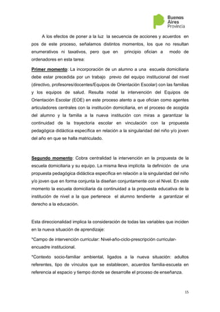 15
A los efectos de poner a la luz la secuencia de acciones y acuerdos en
pos de este proceso, señalamos distintos momentos, los que no resultan
enumerativos ni taxativos, pero que en principio ofician a modo de
ordenadores en esta tarea:
Primer momento: La incorporación de un alumno a una escuela domiciliaria
debe estar precedida por un trabajo previo del equipo institucional del nivel
(directivo, profesores/docentes/Equipos de Orientación Escolar) con las familias
y los equipos de salud. Resulta nodal la intervención del Equipos de
Orientación Escolar (EOE) en este proceso atento a que ofician como agentes
articuladores centrales con la institución domiciliaria, en el proceso de acogida
del alumno y la familia a la nueva institución con miras a garantizar la
continuidad de la trayectoria escolar en vinculación con la propuesta
pedagógica didáctica específica en relación a la singularidad del niño y/o joven
del año en que se halla matriculado.
Segundo momento: Cobra centralidad la intervención en la propuesta de la
escuela domiciliaria y su equipo. La misma lleva implícita la definición de una
propuesta pedagógica didáctica específica en relación a la singularidad del niño
y/o joven que en forma conjunta la diseñan conjuntamente con el Nivel. En este
momento la escuela domiciliaria da continuidad a la propuesta educativa de la
institución de nivel a la que pertenece el alumno tendiente a garantizar el
derecho a la educación.
Esta direccionalidad implica la consideración de todas las variables que inciden
en la nueva situación de aprendizaje:
*Campo de intervención curricular: Nivel-año-ciclo-prescripción curricular-
encuadre institucional.
*Contexto socio-familiar ambiental, ligados a la nueva situación: adultos
referentes, tipo de vínculos que se establecen, acuerdos familia-escuela en
referencia al espacio y tiempo donde se desarrolle el proceso de enseñanza.
 