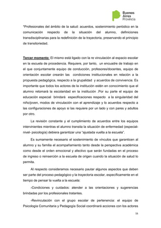 16
*Profesionales del ámbito de la salud: acuerdos, sostenimiento periódico en la
comunicación respecto de la situación del alumno, definiciones
transdisciplinarias para la redefinición de la trayectoria, preservando el principio
de transitoriedad.
Tercer momento: El mismo está ligado con la re vinculación al espacio escolar
en la escuela de procedencia. Requiere, por tanto, un encuadre de trabajo en
el que conjuntamente equipo de conducción, profesores/docentes, equipo de
orientación escolar crearán las condiciones institucionales en relación a la
propuesta pedagógica, respecto a la grupalidad y acuerdos de convivencia. Es
importante que todos los actores de la institución estén en conocimiento que el
alumno retomará la escolaridad en la institución .Por su parte el equipo de
educación especial brindará especificaciones respecto a la singularidad del
niño/joven, modos de vinculación con el aprendizaje y lo acuerdos respecto a
las configuraciones de apoyo si las requiere por un lado y con pares y adultos
por otro.
La revisión constante y el cumplimiento de acuerdos entre los equipos
intervinientes mientras el alumno transita la situación de enfermedad (especial-
nivel- psicología) debiera garantizar una “ajustada vuelta a la escuela”.
Es sumamente necesario el sostenimiento de vínculos que garanticen al
alumno y su familia el acompañamiento tanto desde la perspectiva académica
como desde el orden emocional y afectivo que serán fundadas en el proceso
de ingreso o reinserción a la escuela de origen cuando la situación de salud lo
permita.
Al respecto consideramos necesario pautar algunos aspectos que deben
ser parte del proceso pedagógico y la trayectoria escolar, específicamente en el
tiempo de pensar la vuelta a la escuela:
-Condiciones y cuidados: atender a las orientaciones y sugerencias
brindadas por los profesionales tratantes.
-Revinculación con el grupo escolar de pertenencia: el equipo de
Psicología Comunitaria y Pedagogía Social coordinará acciones con los actores
 
