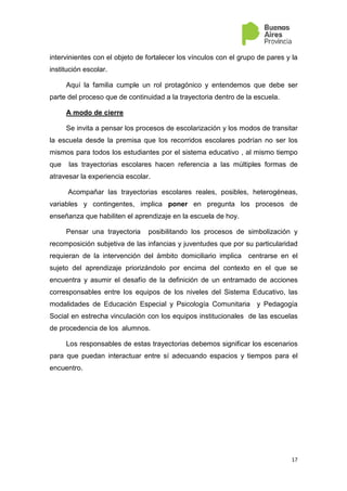 17
intervinientes con el objeto de fortalecer los vínculos con el grupo de pares y la
institución escolar.
Aquí la familia cumple un rol protagónico y entendemos que debe ser
parte del proceso que de continuidad a la trayectoria dentro de la escuela.
A modo de cierre
Se invita a pensar los procesos de escolarización y los modos de transitar
la escuela desde la premisa que los recorridos escolares podrían no ser los
mismos para todos los estudiantes por el sistema educativo , al mismo tiempo
que las trayectorias escolares hacen referencia a las múltiples formas de
atravesar la experiencia escolar.
Acompañar las trayectorias escolares reales, posibles, heterogéneas,
variables y contingentes, implica poner en pregunta los procesos de
enseñanza que habiliten el aprendizaje en la escuela de hoy.
Pensar una trayectoria posibilitando los procesos de simbolización y
recomposición subjetiva de las infancias y juventudes que por su particularidad
requieran de la intervención del ámbito domiciliario implica centrarse en el
sujeto del aprendizaje priorizándolo por encima del contexto en el que se
encuentra y asumir el desafío de la definición de un entramado de acciones
corresponsables entre los equipos de los niveles del Sistema Educativo, las
modalidades de Educación Especial y Psicología Comunitaria y Pedagogía
Social en estrecha vinculación con los equipos institucionales de las escuelas
de procedencia de los alumnos.
Los responsables de estas trayectorias debemos significar los escenarios
para que puedan interactuar entre sí adecuando espacios y tiempos para el
encuentro.
 