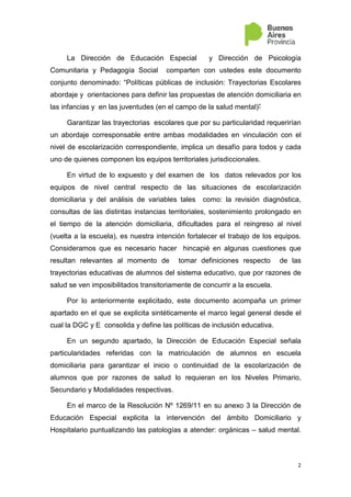 2
La Dirección de Educación Especial y Dirección de Psicología
Comunitaria y Pedagogía Social comparten con ustedes este documento
conjunto denominado: “Políticas públicas de inclusión: Trayectorias Escolares
abordaje y orientaciones para definir las propuestas de atención domiciliaria en
las infancias y en las juventudes (en el campo de la salud mental)”
Garantizar las trayectorias escolares que por su particularidad requerirían
un abordaje corresponsable entre ambas modalidades en vinculación con el
nivel de escolarización correspondiente, implica un desafío para todos y cada
uno de quienes componen los equipos territoriales jurisdiccionales.
En virtud de lo expuesto y del examen de los datos relevados por los
equipos de nivel central respecto de las situaciones de escolarización
domiciliaria y del análisis de variables tales como: la revisión diagnóstica,
consultas de las distintas instancias territoriales, sostenimiento prolongado en
el tiempo de la atención domiciliaria, dificultades para el reingreso al nivel
(vuelta a la escuela), es nuestra intención fortalecer el trabajo de los equipos.
Consideramos que es necesario hacer hincapié en algunas cuestiones que
resultan relevantes al momento de tomar definiciones respecto de las
trayectorias educativas de alumnos del sistema educativo, que por razones de
salud se ven imposibilitados transitoriamente de concurrir a la escuela.
Por lo anteriormente explicitado, este documento acompaña un primer
apartado en el que se explicita sintéticamente el marco legal general desde el
cual la DGC y E consolida y define las políticas de inclusión educativa.
En un segundo apartado, la Dirección de Educación Especial señala
particularidades referidas con la matriculación de alumnos en escuela
domiciliaria para garantizar el inicio o continuidad de la escolarización de
alumnos que por razones de salud lo requieran en los Niveles Primario,
Secundario y Modalidades respectivas.
En el marco de la Resolución Nº 1269/11 en su anexo 3 la Dirección de
Educación Especial explicita la intervención del ámbito Domiciliario y
Hospitalario puntualizando las patologías a atender: orgánicas – salud mental.
 