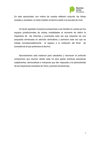 3
En esta oportunidad, son motivo de nuestra reflexión conjunta, las fobias
sociales y escolares, en tanto impiden al alumno asistir a la escuela de nivel.
Un tercer apartado incorpora puntuaciones a ser tenidas en cuenta por los
equipos jurisdiccionales de ambas modalidades al momento de definir la
trayectoria de las infancias y juventudes toda vez que requieran de una
propuesta enmarcada en atención domiciliaria y asimismo toda vez que se
trabaje corresponsablemente el regreso a la institución del Nivel de
procedencia al que pertenece el alumno.
Aprovechamos esta instancia para saludarlos y reconocer el profundo
compromiso que asumen desde cada rol para gestar prácticas educativas
subjetivantes, democráticas e inclusoras que den respuesta a la particularidad
de las trayectorias escolares de niños y jóvenes bonaerenses.
 