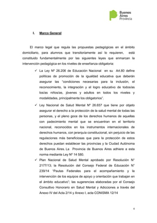 4
I. Marco General
El marco legal que regula las propuestas pedagógicas en el ámbito
domiciliario, para alumnos que transitoriamente así lo requieren, está
constituido fundamentalmente por las siguientes leyes que enmarcan la
intervención pedagógica en los niveles de enseñanza obligatoria:
La Ley Nº 26.206 de Educación Nacional en su Art.80 define
políticas de promoción de la igualdad educativa que deberán
asegurar las “condiciones necesarias para la inclusión, el
reconocimiento, la integración y el logro educativo de todos/as
los/as niños/as, jóvenes y adultos en todos los niveles y
modalidades, principalmente los obligatorios”.
Ley Nacional de Salud Mental Nº 26.657 que tiene por objeto
asegurar el derecho a la protección de la salud mental de todas las
personas, y el pleno goce de los derechos humanos de aquellas
con padecimiento mental que se encuentran en el territorio
nacional, reconocidos en los instrumentos internacionales de
derechos humanos, con jerarquía constitucional, sin perjuicio de las
regulaciones más beneficiosas que para la protección de estos
derechos puedan establecer las provincias y la Ciudad Autónoma
de Buenos Aires. La Provincia de Buenos Aires adhiere a esta
norma mediante Ley Nº 14 580.
Plan Nacional de Salud Mental aprobado por Resolución N°
2177/13; la Resolución del Consejo Federal de Educación N°
239/14 “Pautas Federales para el acompañamiento y la
intervención de los equipos de apoyo y orientación que trabajan en
el ámbito educativo”; las sugerencias elaboradas por el Consejo
Consultivo Honorario en Salud Mental y Adicciones a través del
Anexo IV del Acta 2/14 y Anexo I, acta CONISMA 12/14
 