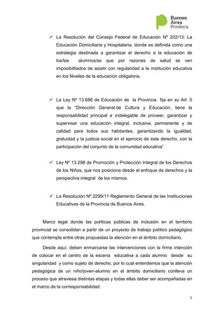 5
La Resolución del Consejo Federal de Educación Nº 202/13: La
Educación Domiciliaria y Hospitalaria, donde es definida como una
estrategia destinada a garantizar el derecho a la educación de
los/las alumnos/as que por razones de salud se ven
imposibilitados de asistir con regularidad a la institución educativa
en los Niveles de la educación obligatoria.
La Ley Nº 13.688 de Educación de la Provincia fija en su Art .5
que la “Dirección General de Cultura y Educación, tiene la
responsabilidad principal e indelegable de proveer, garantizar y
supervisar una educación integral, inclusiva, permanente y de
calidad para todos sus habitantes, garantizando la igualdad,
gratuidad y la justicia social en el ejercicio de este derecho, con la
participación del conjunto de la comunidad educativa”
Ley Nº 13.298 de Promoción y Protección Integral de los Derechos
de los Niños, que nos posiciona desde el enfoque de derechos y la
perspectiva integral de los mismos.
La Resolución Nº 2299/11 Reglamento General de las Instituciones
Educativas de la Provincia de Buenos Aires.
Marco legal donde las políticas públicas de inclusión en el territorio
provincial se consolidan a partir de un proyecto de trabajo político pedagógico
que contempla entre otras propuestas la atención en el ámbito domiciliario.
Desde aquí, deben enmarcarse las intervenciones con la firme intención
de colocar en el centro de la escena educativa a cada alumno desde su
singularidad y como sujeto de derecho, por lo cual entendemos que la atención
pedagógica de un niño/joven-alumno en el ámbito domiciliario conlleva un
proceso que atraviesa distintas etapas y todas ellas deber ser acompañadas en
el marco de la corresponsabilidad.
 