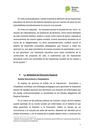 6
En esta contextualización, resulta fundante la definición de las trayectorias
educativas de alumnos del sistema educativo que por razones de salud se ven
imposibilitados transitoriamente de concurrir a la escuela.
En línea a lo expuesto, “es necesario pensar la escuela de hoy, como un
espacio de materialización, de ampliación de derechos, como marca identitaria
de este momento histórico, político y social, como marca de época, interpela al
reconocimiento de nuevos sujetos sociales, nuevos escenarios escolares en el
marco de la obligatoriedad. Lo dicho precedentemente, conlleva asumir el
desafío de desarrollar propuestas pedagógicas que incluyan a todos los
alumnas/ os, que sean promotoras de buenos procesos de aprendizaje y que a
la vez garanticen una trayectoria educativa como parte constitutiva de la
construcción de proyectos de vida, si sostenemos que las trayectorias
educativas nunca son escindidas de las trayectorias sociales de los sujetos y
de los grupos”.1
II. La Modalidad de Educación Especial
Ámbito Domiciliario y Hospitalario.
El ingreso de alumnos al ámbito de la intervención domiciliaria y
hospitalaria constituye una estrategia pedagógica para garantizar la trayectoria
escolar de aquellos alumnos que atraviesan una situación de enfermedad que
les impide continuar/completar su escolaridad en los Niveles obligatorios del
Sistema Educativo.
En el marco de las políticas públicas de inclusión ningún alumno debiera
quedar apartado de su mundo escolar por enfermedad, es el sistema el que
debe garantizar el Derecho a la Educación. Habrá un tiempo de no
concurrencia a la escuela por parte del alumno, debiendo ser atendido por el
ámbito domiciliario, y en la medida de lo posible deberá volver y continuar sus
1
DPCyPS: Comunicación 5/14: “Los equipos de orientación escolar (EOE) y las Trayectorias Educativas de
alumnos con Proyectos de Integración.
 