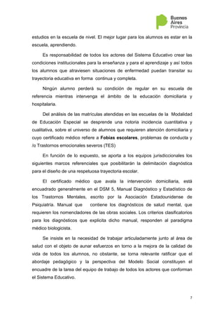 3
En esta oportunidad, son motivo de nuestra reflexión conjunta, las fobias
sociales y escolares, en tanto impiden al alumno asistir a la escuela de nivel.
Un tercer apartado incorpora puntuaciones a ser tenidas en cuenta por los
equipos jurisdiccionales de ambas modalidades al momento de definir la
trayectoria de las infancias y juventudes toda vez que requieran de una
propuesta enmarcada en atención domiciliaria y asimismo toda vez que se
trabaje corresponsablemente el regreso a la institución del Nivel de
procedencia al que pertenece el alumno.
Aprovechamos esta instancia para saludarlos y reconocer el profundo
compromiso que asumen desde cada rol para gestar prácticas educativas
subjetivantes, democráticas e inclusoras que den respuesta a la particularidad
de las trayectorias escolares de niños y jóvenes bonaerenses.
 