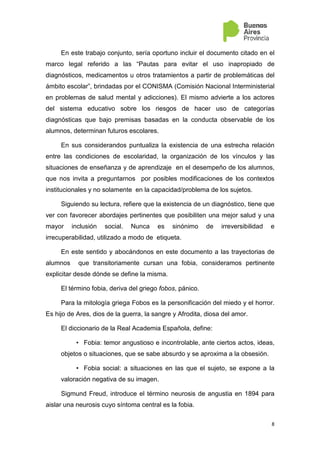 8
En este trabajo conjunto, sería oportuno incluir el documento citado en el
marco legal referido a las “Pautas para evitar el uso inapropiado de
diagnósticos, medicamentos u otros tratamientos a partir de problemáticas del
ámbito escolar”, brindadas por el CONISMA (Comisión Nacional Interministerial
en problemas de salud mental y adicciones). El mismo advierte a los actores
del sistema educativo sobre los riesgos de hacer uso de categorías
diagnósticas que bajo premisas basadas en la conducta observable de los
alumnos, determinan futuros escolares.
En sus considerandos puntualiza la existencia de una estrecha relación
entre las condiciones de escolaridad, la organización de los vínculos y las
situaciones de enseñanza y de aprendizaje en el desempeño de los alumnos,
que nos invita a preguntarnos por posibles modificaciones de los contextos
institucionales y no solamente en la capacidad/problema de los sujetos.
Siguiendo su lectura, refiere que la existencia de un diagnóstico, tiene que
ver con favorecer abordajes pertinentes que posibiliten una mejor salud y una
mayor inclusión social. Nunca es sinónimo de irreversibilidad e
irrecuperabilidad, utilizado a modo de etiqueta.
En este sentido y abocándonos en este documento a las trayectorias de
alumnos que transitoriamente cursan una fobia, consideramos pertinente
explicitar desde dónde se define la misma.
El término fobia, deriva del griego fobos, pánico.
Para la mitología griega Fobos es la personificación del miedo y el horror.
Es hijo de Ares, dios de la guerra, la sangre y Afrodita, diosa del amor.
El diccionario de la Real Academia Española, define:
• Fobia: temor angustioso e incontrolable, ante ciertos actos, ideas,
objetos o situaciones, que se sabe absurdo y se aproxima a la obsesión.
• Fobia social: a situaciones en las que el sujeto, se expone a la
valoración negativa de su imagen.
Sigmund Freud, introduce el término neurosis de angustia en 1894 para
aislar una neurosis cuyo síntoma central es la fobia.
 