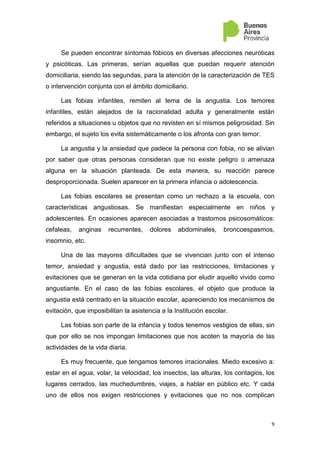 9
Se pueden encontrar síntomas fóbicos en diversas afecciones neuróticas
y psicóticas. Las primeras, serían aquellas que puedan requerir atención
domiciliaria, siendo las segundas, para la atención de la caracterización de TES
o intervención conjunta con el ámbito domiciliario.
Las fobias infantiles, remiten al tema de la angustia. Los temores
infantiles, están alejados de la racionalidad adulta y generalmente están
referidos a situaciones u objetos que no revisten en sí mismos peligrosidad. Sin
embargo, el sujeto los evita sistemáticamente o los afronta con gran temor.
La angustia y la ansiedad que padece la persona con fobia, no se alivian
por saber que otras personas consideran que no existe peligro o amenaza
alguna en la situación planteada. De esta manera, su reacción parece
desproporcionada. Suelen aparecer en la primera infancia o adolescencia.
Las fobias escolares se presentan como un rechazo a la escuela, con
características angustiosas. Se manifiestan especialmente en niños y
adolescentes. En ocasiones aparecen asociadas a trastornos psicosomáticos:
cefaleas, anginas recurrentes, dolores abdominales, broncoespasmos,
insomnio, etc.
Una de las mayores dificultades que se vivencian junto con el intenso
temor, ansiedad y angustia, está dado por las restricciones, limitaciones y
evitaciones que se generan en la vida cotidiana por eludir aquello vivido como
angustiante. En el caso de las fobias escolares, el objeto que produce la
angustia está centrado en la situación escolar, apareciendo los mecanismos de
evitación, que imposibilitan la asistencia a la Institución escolar.
Las fobias son parte de la infancia y todos tenemos vestigios de ellas, sin
que por ello se nos impongan limitaciones que nos acoten la mayoría de las
actividades de la vida diaria.
Es muy frecuente, que tengamos temores irracionales. Miedo excesivo a:
estar en el agua, volar, la velocidad, los insectos, las alturas, los contagios, los
lugares cerrados, las muchedumbres, viajes, a hablar en público etc. Y cada
uno de ellos nos exigen restricciones y evitaciones que no nos complican
 