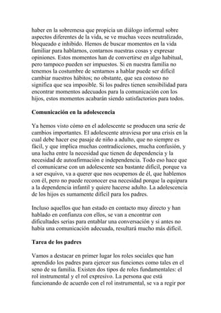 haber en la sobremesa que propicia un diálogo informal sobre
aspectos diferentes de la vida, se ve muchas veces neutralizado,
bloqueado e inhibido. Hemos de buscar momentos en la vida
familiar para hablarnos, contarnos nuestras cosas y expresar
opiniones. Estos momentos han de convertirse en algo habitual,
pero tampoco pueden ser impuestos. Si en nuestra familia no
tenemos la costumbre de sentarnos a hablar puede ser difícil
cambiar nuestros hábitos; no obstante, que sea costoso no
significa que sea imposible. Si los padres tienen sensibilidad para
encontrar momentos adecuados para la comunicación con los
hijos, estos momentos acabarán siendo satisfactorios para todos.

Comunicación en la adolescencia

Ya hemos visto cómo en el adolescente se producen una serie de
cambios importantes. El adolescente atraviesa por una crisis en la
cual debe hacer ese pasaje de niño a adulto, que no siempre es
fácil, y que implica muchas contradicciones, mucha confusión, y
una lucha entre la necesidad que tienen de dependencia y la
necesidad de autoafirmación e independencia. Todo eso hace que
el comunicarse con un adolescente sea bastante difícil, porque va
a ser esquivo, va a querer que nos ocupemos de él, que hablemos
con él, pero no puede reconocer esa necesidad porque la equipara
a la dependencia infantil y quiere hacerse adulto. La adolescencia
de los hijos es sumamente difícil para los padres.

Incluso aquellos que han estado en contacto muy directo y han
hablado en confianza con ellos, se van a encontrar con
dificultades serias para entablar una conversación y si antes no
había una comunicación adecuada, resultará mucho más difícil.

Tarea de los padres

Vamos a destacar en primer lugar los roles sociales que han
aprendido los padres para ejercer sus funciones como tales en el
seno de su familia. Existen dos tipos de roles fundamentales: el
rol instrumental y el rol expresivo. La persona que está
funcionando de acuerdo con el rol instrumental, se va a regir por
 