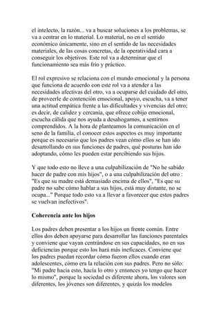 el intelecto, la razón... va a buscar soluciones a los problemas, se
va a centrar en lo material. Lo material, no en el sentido
económico únicamente, sino en el sentido de las necesidades
materiales, de las cosas concretas, de la operatividad cara a
conseguir los objetivos. Este rol va a determinar que el
funcionamiento sea más frío y práctico.

El rol expresivo se relaciona con el mundo emocional y la persona
que funciona de acuerdo con este rol va a atender a las
necesidades afectivas del otro, va a ocuparse del cuidado del otro,
de proveerle de contención emocional, apoyo, escucha, va a tener
una actitud empática frente a las dificultades y vivencias del otro;
es decir, de calidez y cercanía, que ofrece cobijo emocional,
escucha cálida que nos ayuda a desahogarnos, a sentirnos
comprendidos. A la hora de plantearnos la comunicación en el
seno de la familia, el conocer estos aspectos es muy importante
porque es necesario que los padres vean cómo ellos se han ido
desarrollando en sus funciones de padres, qué posturas han ido
adoptando, cómo les pueden estar percibiendo sus hijos.

Y que todo esto no lleve a una culpabilización de "No he sabido
hacer de padre con mis hijos", o a una culpabilización del otro :
"Es que su madre está demasiado encima de ellos", "Es que su
padre no sabe cómo hablar a sus hijos, está muy distante, no se
ocupa..." Porque todo esto va a llevar a favorecer que estos padres
se vuelvan inefectivos".

Coherencia ante los hijos

Los padres deben presentar a los hijos un frente común. Entre
ellos dos deben apoyarse para desarrollar las funciones parentales
y conviene que vayan centrándose en sus capacidades, no en sus
deficiencias porque esto los hará más ineficaces. Conviene que
los padres puedan recordar cómo fueron ellos cuando eran
adolescentes, cómo era la relación con sus padres. Pero no sólo:
"Mi padre hacía esto, hacía lo otro y entonces yo tengo que hacer
lo mismo", porque la sociedad es diferente ahora, los valores son
diferentes, los jóvenes son diferentes, y quizás los modelos
 