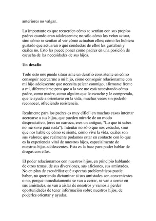 anteriores no valgan.

Lo importante es que recuerden cómo se sentían con sus propios
padres cuando eran adolescentes; no sólo cómo los veían actuar,
sino cómo se sentían al ver cómo actuaban ellos; cómo les hubiera
gustado que actuaran o qué conductas de ellos les gustaban y
cuáles no. Esto les puede poner como padres en una posición de
escucha de las necesidades de sus hijos.

Un desafío

Todo esto nos puede situar ante un desafío consistente en cómo
conseguir acercarme a mi hijo, cómo conseguir relacionarme con
mi hijo adolescente que necesita pelear conmigo, afirmarse frente
a mí, diferenciarse pero que a la vez me está necesitando cómo
padre, como madre, como alguien que le escuche y le comprenda,
que le ayude a orientarse en la vida, muchas veces sin poderlo
reconocer, ofreciendo resistencia.

Realmente para los padres es muy difícil en muchos casos intentar
acercarse a sus hijos, que pueden mirarle de un modo
despreciativo, (eres un carroza, eres un antiguo, "Lo que tú sabes
no me sirve para nada"). Intentar no sólo que nos escuche, sino
que nos hable de cómo se siente, cómo vive la vida, cuáles son
sus valores; que realmente podamos estar en contacto con lo que
es la experiencia vital de nuestros hijos, especialmente de
nuestros hijos adolescentes. Esta es la base para poder hablar de
drogas con ellos.

El poder relacionarnos con nuestros hijos, en principio hablando
de otros temas, de sus diversiones, sus aficiones, sus amistades.
No en plan de escudriñar qué aspectos problemáticos puede
haber, no queriendo dictaminar si sus amistades son convenientes
o no, porque inmediatamente se van a cerrar, se van a cerrar en
sus amistades, se van a aislar de nosotros y vamos a perder
oportunidades de tener información sobre nuestros hijos, de
poderles orientar y ayudar.
 