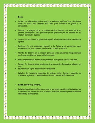    Boca.

   Labios: Los labios siempre han sido una poderosa región erótica y la pintura
    labial se utiliza para resaltar esta área para aumentar el grosor y la
    carnosidad.

   Dientes: La imagen bucal, el cuidado de los dientes y el aseo bucal en
    general distinguen a una persona que se preocupa por los detalles de su
    imagen personal y pública.

   Sonrisa: La sonrisa es el gesto más significativo para comunicar confianza y
    agrado.

   Bostezo: Es una respuesta natural a la fatiga y al cansancio, pero
    erróneamente, se considera una falta de cortesía y respeto.

   Aliento: Es decisivo en la imagen personal y las relaciones interpersonales
    por lo que se debe de tener cuidado en este.

   Beso: Dependiendo de la cultura pueden o no expresar cariño y respeto.

   Fumar: En determinadas ocasiones si se encuentra fumando a alguien un
    puro
   se percibe un signo de distinción y elegancia.

   Cabello: Se considera expresión de belleza, poder, fuerza y energía, su
    cuidado e higiene son señales claras de una comunicación no verbal.




   Ropa, adornos y joyería.

   Reflejan las diferentes formas en que la sociedad considera al individuo, así
    como la forma en que se ve a sí mismo, la forma de vestir puede transmitir
    identidad y aspiraciones.
 