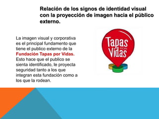 Relación de los signos de identidad visual
con la proyección de imagen hacia el público
externo.
La imagen visual y corporativa
es el principal fundamento que
tiene el publico externo de la
Fundación Tapas por Vidas.
Esto hace que el publico se
sienta identificado, le proyecta
seguridad tanto a los que
integran esta fundación como a
los que la rodean.
 