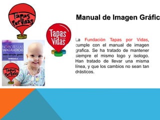 Manual de Imagen Gráfic
La Fundación Tapas por Vidas,
cumple con el manual de imagen
grafica. Se ha tratado de mantener
siempre el mismo logo y isologo.
Han tratado de llevar una misma
línea, y que los cambios no sean tan
drásticos.
 