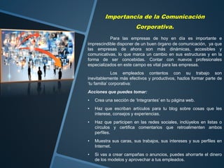 Importancia de la Comunicación
Corporativa.
Para las empresas de hoy en día es importante e
imprescindible disponer de un buen órgano de comunicación, ya que
las empresas de ahora son más dinámicas, accesibles y
comunicativas, lo que marca un cambio en sus estructuras y en la
forma de ser concebidas. Contar con nuevos profesionales
especializados en este campo es vital para las empresas.
Los empleados contentos con su trabajo son
inevitablemente más efectivos y productivos, hazlos formar parte de
‘tu familia’ corporativa:
Acciones que puedes tomar:
• Crea una sección de ‘Integrantes’ en tu página web.
• Haz que escriban artículos para tu blog sobre cosas que les
interese, consejos y experiencias.
• Haz que participen en las redes sociales, inclúyelos en listas o
círculos y certifica comentarios que retroalimenten ambos
perfiles.
• Muestra sus caras, sus trabajos, sus intereses y sus perfiles en
Internet.
• Si vas a crear campañas o anuncios, puedes ahorrarte el dinero
de los modelos y aprovechar a tus empleados.
 