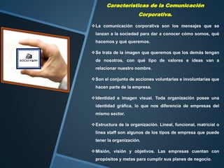 Características de la Comunicación
Corporativa.
La comunicación corporativa son los mensajes que se
lanzan a la sociedad para dar a conocer cómo somos, qué
hacemos y qué queremos.
Se trata de la imagen que queremos que los demás tengan
de nosotros, con qué tipo de valores e ideas van a
relacionar nuestro nombre.
Son el conjunto de acciones voluntarias e involuntarias que
hacen parte de la empresa.
Identidad e imagen visual. Toda organización posee una
identidad gráfica, lo que nos diferencia de empresas del
mismo sector.
Estructura de la organización. Lineal, funcional, matricial o
línea staff son algunos de los tipos de empresa que puede
tener la organización.
Misión, visión y objetivos. Las empresas cuentan con
propósitos y metas para cumplir sus planes de negocio.
 