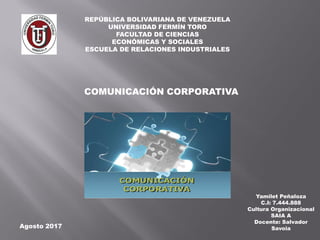 REPÚBLICA BOLIVARIANA DE VENEZUELA
UNIVERSIDAD FERMÍN TORO
FACULTAD DE CIENCIAS
ECONÓMICAS Y SOCIALES
ESCUELA DE RELACIONES INDUSTRIALES
Yamilet Peñaloza
C.I: 7.444.888
Cultura Organizacional
SAIA A
Docente: Salvador
Savoia
COMUNICACIÓN CORPORATIVA
Agosto 2017
 