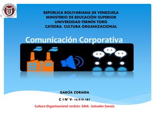 Comunicación Corporativa
REPÚBLICA BOLIVARIANA DE VENEZUELA
MINISTERIO DE EDUCACIÓN SUPERIOR
UNIVERSIDAD FERMÍN TORO
CATEDRA: CULTURA ORGANIZACIONAL
GARCÍA ZORAIDA
C. I N° V- 14.919.187
Cultura Organizacional 2018/02- SAIA - Salvador Savoia
 