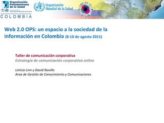 2004 Taller de comunicación corporativa Estrategia de comunicación corporativa online Leticia Linn y David Novillo Area de Gestión de Conocimiento y Comunicaciones Web 2.0 OPS: un espacio a la sociedad de la  información en Colombia  (8-10 de agosto 2011) 