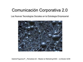 Comunicación Corporativa 2.0
Las Nuevas Tecnologías Sociales en la Estrategia Empresarial




Gabriel Figueroa P _ Periodista UC - Master en Marketing ESIC – (c) Doctor UCM
 