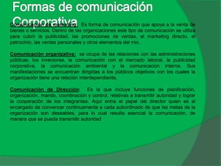Comunicación de marketing: Es forma de comunicación que apoya a la venta de
bienes o servicios. Dentro de las organizaciones este tipo de comunicación se utiliza
para cubrir la publicidad, las promociones de ventas, el marketing directo, el
patrocinio, las ventas personales y otros elementos del mix.
Comunicación organizativa: se ocupa de las relaciones con las administraciones
públicas, los inversores, la comunicación con el mercado laboral, la publicidad
corporativa, la comunicación ambiental y la comunicación interna. Sus
manifestaciones se encuentran dirigidas a los públicos objetivos con los cuales la
organización tiene una relación interdependiente,
Comunicación de Dirección: Es la que incluye funciones de planificación,
organización, mando, coordinación y control, relativas a transmitir autoridad y lograr
la cooperación de los integrantes. Aquí entra el papel del director quien es el
encargado de convencer continuamente a cada subordinado de que las metas de la
organización son deseables, para lo cual resulta esencial la comunicación, de
manera que se pueda transmitir autoridad
 