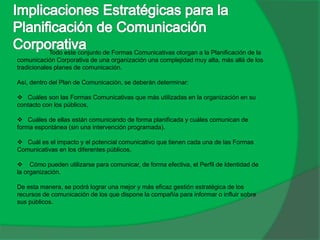 Todo este conjunto de Formas Comunicativas otorgan a la Planificación de la
comunicación Corporativa de una organización una complejidad muy alta, más allá de los
tradicionales planes de comunicación.
Así, dentro del Plan de Comunicación, se deberán determinar:
 Cuáles son las Formas Comunicativas que más utilizadas en la organización en su
contacto con los públicos,
 Cuáles de ellas están comunicando de forma planificada y cuáles comunican de
forma espontánea (sin una intervención programada).
 Cuál es el impacto y el potencial comunicativo que tienen cada una de las Formas
Comunicativas en los diferentes públicos.
 Cómo pueden utilizarse para comunicar, de forma efectiva, el Perfil de Identidad de
la organización.
De esta manera, se podrá lograr una mejor y más eficaz gestión estratégica de los
recursos de comunicación de los que dispone la compañía para informar o influir sobre
sus públicos.
 