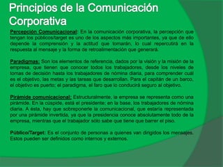 Percepción Comunicacional: En la comunicación corporativa, la percepción que
tengan los públicos/target es uno de los aspectos más importantes, ya que de ello
depende la comprensión y la actitud que tomarán, lo cual repercutirá en la
respuesta al mensaje y la forma de retroalimentación que generará.
Paradigmas: Son los elementos de referencia, dados por la visión y la misión de la
empresa, que tienen que conocer todos los trabajadores, desde los niveles de
tomas de decisión hasta los trabajadores de nómina diaria, para comprender cuál
es el objetivo, las metas y las tareas que desarrollan. Para el capitán de un barco,
el objetivo es puerto; el paradigma, el faro que lo conducirá seguro al objetivo.
Pirámide comunicacional: Estructuralmente, la empresa se representa como una
pirámide. En la cúspide, está el presidente; en la base, los trabajadores de nómina
diaria. A ésta, hay que sobreponerle la comunicacional, que estaría representada
por una pirámide invertida, ya que la presidencia conoce absolutamente todo de la
empresa, mientras que el trabajador sólo sabe que tiene que barrer el piso.
Público/Target: Es el conjunto de personas a quienes van dirigidos los mensajes.
Estos pueden ser definidos como internos y externos.
 