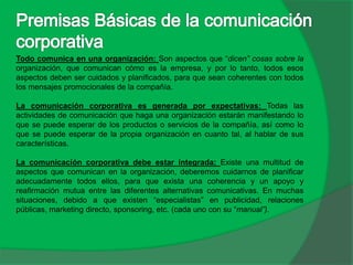 Todo comunica en una organización: Son aspectos que “dicen” cosas sobre la
organización, que comunican cómo es la empresa, y por lo tanto, todos esos
aspectos deben ser cuidados y planificados, para que sean coherentes con todos
los mensajes promocionales de la compañía.
La comunicación corporativa es generada por expectativas: Todas las
actividades de comunicación que haga una organización estarán manifestando lo
que se puede esperar de los productos o servicios de la compañía, así como lo
que se puede esperar de la propia organización en cuanto tal, al hablar de sus
características.
La comunicación corporativa debe estar integrada: Existe una multitud de
aspectos que comunican en la organización, deberemos cuidarnos de planificar
adecuadamente todos ellos, para que exista una coherencia y un apoyo y
reafirmación mutua entre las diferentes alternativas comunicativas. En muchas
situaciones, debido a que existen “especialistas” en publicidad, relaciones
públicas, marketing directo, sponsoring, etc. (cada uno con su “manual”).
 