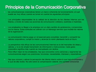  las comunicaciones corporativas tienen un marco coherente de funcionamiento, el cual
puede ser muy eficaz cuando se toman en cuenta los siguientes principios:
• Los principales responsables de la calidad de la atención de los clientes internos son los
líderes, a través de todas sus acciones de comunicación cotidiana, explícitas e implícitas.
 Los empleados no llegan a la empresa con un claro sentido de pertenencia y compromiso
con la misma. Estas actitudes se cultivan con un liderazgo servidor que modela los valores
de la organización.
 La comunicación interna juega un rol esencial para consolidar, transmitir y compartir los
valores corporativos, cumplir la misión y alcanzar la visión planteada hacia el futuro.
 La perspectiva más eficaz de las comunicaciones internas es la del mercadeo de ideas y
valores, y no la de simple transmisión de información o instrucciones. Cada gesto
corporativo significa más cuando es mercadeado con táctica.
 Para influir mejor en los empleados, hay que conocerlos como personas y segmentar las
comunicaciones según sus posiciones, funciones, necesidades, intereses y expectativas.
 Hay que conocer y valorar la percepción del cliente interno sobre lo que hace la empresa y
lo que de ella recibe. No sólo sobre la compensación salarial, sino también emocional.
 