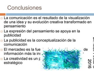 Conclusiones
 La comunicación es el resultado de la visualización
de una idea y su evolución creativa transformado en
pensamiento
 La expresión del pensamiento se apoya en la
publicidad
 La publicidad es la conceptualización de la
comunicación
 El mercadeo es la fuente de inspiración a base de
información más la inspiración del comunicador
 La creatividad es un proceso de pensamiento
estratégico
Dr.MeirFinkel©2016
 