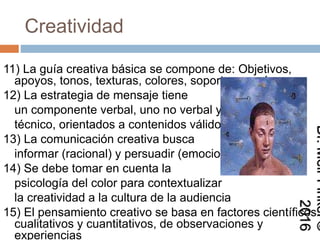 Creatividad
11) La guía creativa básica se compone de:
Objetivos, apoyos, tonos, texturas, colores,
soportes, y más
12) La estrategia de mensaje tiene
un componente verbal, uno no verbal y uno
técnico, orientados a contenidos válidos
13) La comunicación creativa busca
informar (racional) y persuadir (emocional)
14) Se debe tomar en cuenta la
psicología del color para contextualizar
la creatividad a la cultura de la audiencia
15) El pensamiento creativo se basa en factores
científicos cualitativos y cuantitativos, de
observaciones y experiencias
Dr.MeirFinkel©2016
 