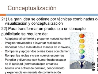 Conceptualización
21) La gran idea se obtiene por técnicas combinadas de
visualización y conceptualización
22) Para transformar un producto a un concepto
publicitario se requiere de:
• Adaptarse al contexto y proponer nuevos contextos
• Imaginar novedades e inventar realidades
• Conectar dos o más ideas a manera de innovación
• Comparar y apoyar dos o más ideas complementarias
• Romper las reglas y crear nuevos esquemas
• Parodiar y divertirse con humor hasta escapar
de la realidad (entretenimiento creativo)
• Asumir una actitud de dominio, conocimiento
y experiencia en materia de comunicación
Dr.MeirFinkel©2016
 