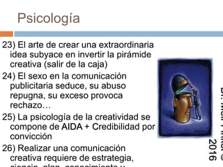 Psicología
23) El arte de crear una extraordinaria
idea subyace en invertir la pirámide
creativa (salir de la caja)
24) El sexo en la comunicación
publicitaria seduce, su abuso
repugna, su exceso provoca
rechazo…
25) La psicología de la creatividad se
compone de AIDA + Credibilidad por
convicción
26) Realizar una comunicación
creativa requiere de estrategia,
Dr.MeirFinkel©2016
 