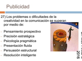 Publicidad
27) Los problemas o dificultades de la
creatividad en la comunicación se superan
por medio de:
• Pensamiento prospectivo
• Precisión estratégica
• Psicología pragmática
• Presentación fluida
• Persuasión estructural
• Resolución inteligente
Dr.MeirFinkel©2016
 