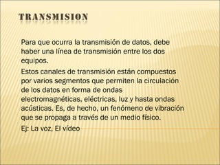 Para que ocurra la transmisión de datos, debe haber una línea de transmisión entre los dos equipos. Estos canales de transmisión están compuestos por varios segmentos que permiten la circulación de los datos en forma de ondas electromagnéticas, eléctricas, luz y hasta ondas acústicas. Es, de hecho, un fenómeno de vibración que se propaga a través de un medio físico.  Ej: La voz, El vídeo  