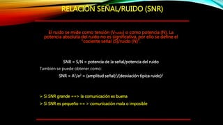 El ruido se mide como tensión (Vruido) o como potencia (N). La
potencia absoluta del ruido no es significativa, por ello se define el
“cociente señal (S)/ruido (N)”.
SNR = S/N = potencia de la señal/potencia del ruido
También se puede obtener como:
SNR = A2/σ2 = (amplitud señal)2/(desviación típica ruido)2
 Si SNR grande ==> la comunicación es buena
 Si SNR es pequeño == > comunicación mala o imposible
RELACIÓN SEÑAL/RUIDO (SNR)
 