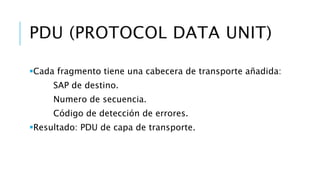 PDU (PROTOCOL DATA UNIT) 
Cada fragmento tiene una cabecera de transporte añadida: 
SAP de destino. 
Numero de secuencia. 
Código de detección de errores. 
Resultado: PDU de capa de transporte. 
 