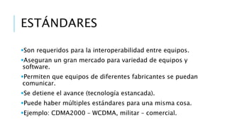 ESTÁNDARES 
Son requeridos para la interoperabilidad entre equipos. 
Aseguran un gran mercado para variedad de equipos y 
software. 
Permiten que equipos de diferentes fabricantes se puedan 
comunicar. 
Se detiene el avance (tecnología estancada). 
Puede haber múltiples estándares para una misma cosa. 
Ejemplo: CDMA2000 – WCDMA, militar – comercial. 
 