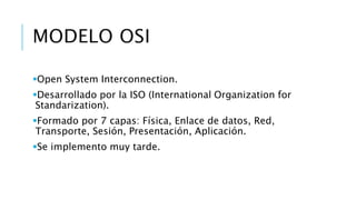 MODELO OSI 
Open System Interconnection. 
Desarrollado por la ISO (International Organization for 
Standarization). 
Formado por 7 capas: Física, Enlace de datos, Red, 
Transporte, Sesión, Presentación, Aplicación. 
Se implemento muy tarde. 
 